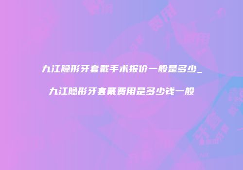 九江隐形牙套戴手术报价一般是多少_九江隐形牙套戴费用是多少钱一般