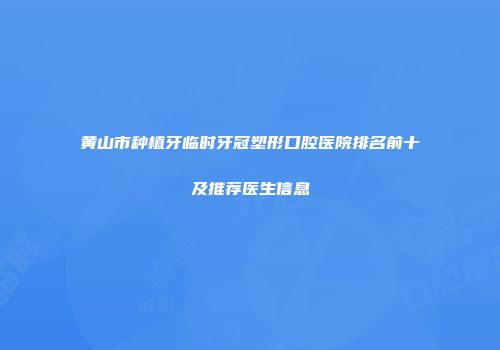 黄山市种植牙临时牙冠塑形口腔医院排名前十及推荐医生信息
