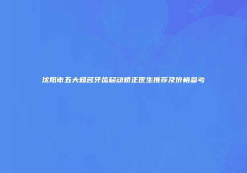 沈阳市五大知名牙齿移动矫正医生推荐及价格参考