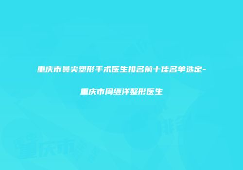 重庆市鼻尖塑形手术医生排名前十佳名单选定-重庆市周继洋整形医生