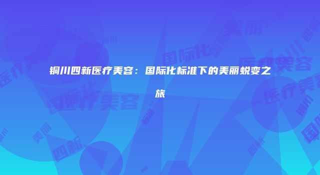 铜川四新医疗美容：国际化标准下的美丽蜕变之旅
