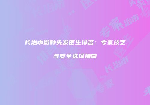 长治市微种头发医生排名：专家技艺与安全选择指南