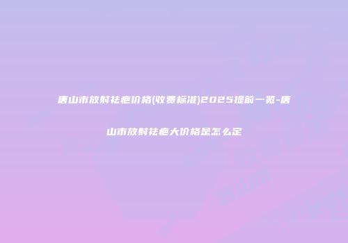 唐山市放射祛疤价格(收费标准)2025提前一览-唐山市放射祛疤大价格是怎么定