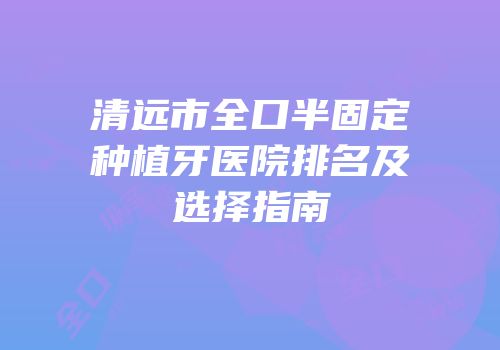 清远市全口半固定种植牙医院排名及选择指南