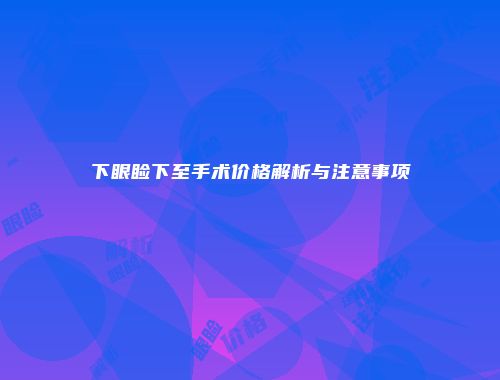 下眼睑下至手术价格解析与注意事项