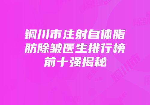 铜川市注射自体脂肪除皱医生排行榜前十强揭秘