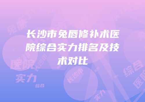 长沙市兔唇修补术医院综合实力排名及技术对比