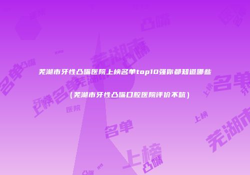 芜湖市牙性凸嘴医院上榜名单top10强你都知道哪些（芜湖市牙性凸嘴口腔医院评价不吭）