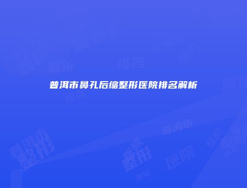 普洱市鼻孔后缩整形医院排名解析