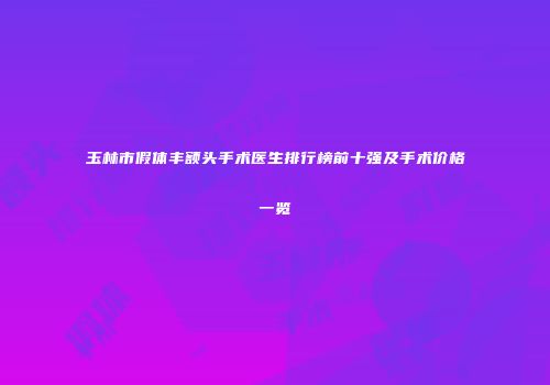 玉林市假体丰额头手术医生排行榜前十强及手术价格一览