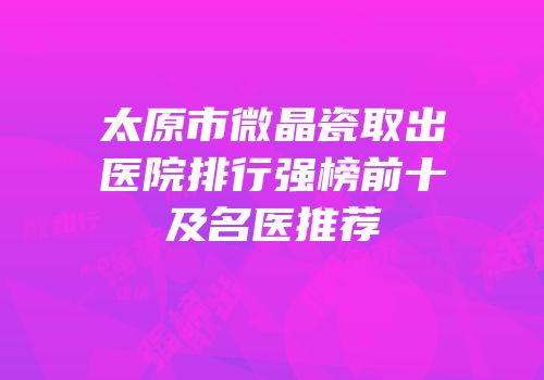 太原市微晶瓷取出医院排行强榜前十及名医推荐