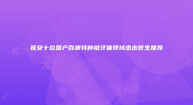 延安十位国产百康特种植牙体领域杰出医生推荐