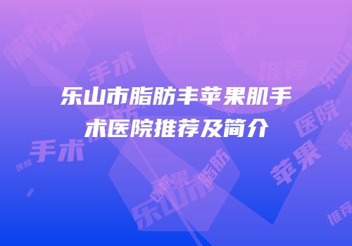 乐山市脂肪丰苹果肌手术医院推荐及简介