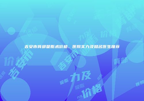吉安市背部吸脂术价格、医院实力及知名医生推荐
