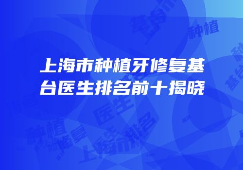 上海市种植牙修复基台医生排名前十揭晓