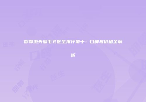 邯郸激光缩毛孔医生排行前十：口碑与价格全解析