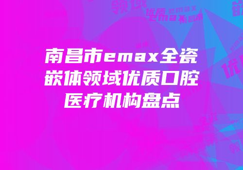 南昌市emax全瓷嵌体领域优质口腔医疗机构盘点