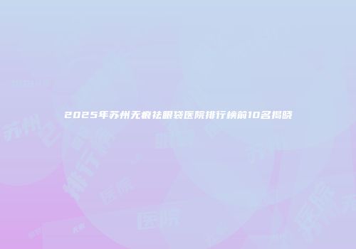 2025年苏州无痕祛眼袋医院排行榜前10名揭晓