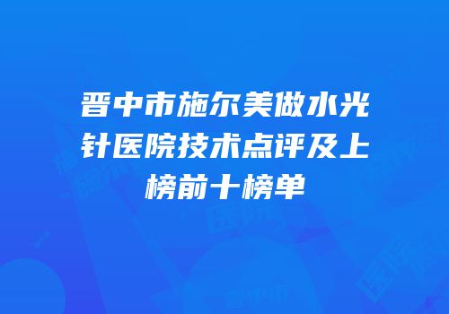 晋中市施尔美做水光针医院技术点评及上榜前十榜单