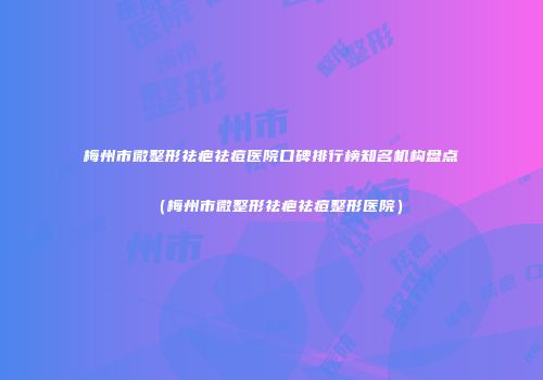 梅州市微整形祛疤祛痘医院口碑排行榜知名机构盘点（梅州市微整形祛疤祛痘整形医院）