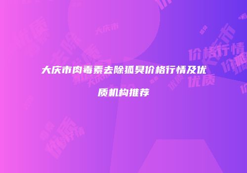 大庆市肉毒素去除狐臭价格行情及优质机构推荐