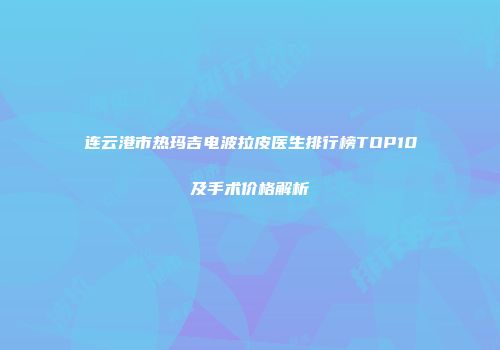 连云港市热玛吉电波拉皮医生排行榜TOP10及手术价格解析
