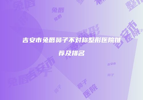吉安市兔唇鼻子不对称整形医院推荐及排名