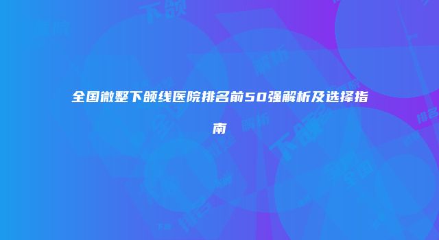 全国微整下颌线医院排名前50强解析及选择指南