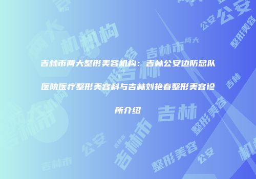 吉林市两大整形美容机构：吉林公安边防总队医院医疗整形美容科与吉林刘艳春整形美容诊所介绍