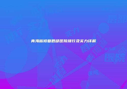 青海省修复唇部医院排行及实力详解