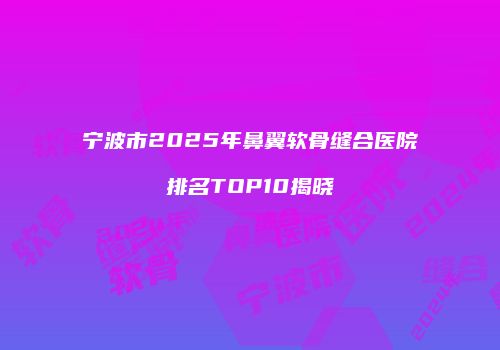 宁波市2025年鼻翼软骨缝合医院排名TOP10揭晓