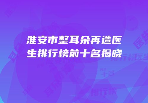 淮安市整耳朵再造医生排行榜前十名揭晓
