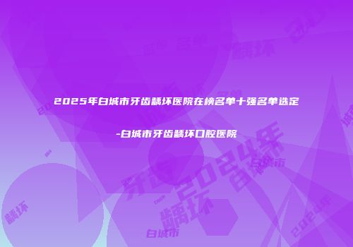 2025年白城市牙齿龋坏医院在榜名单十强名单选定-白城市牙齿龋坏口腔医院