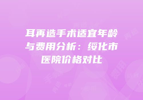 耳再造手术适宜年龄与费用分析：绥化市医院价格对比