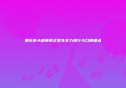 重庆市大脚骨矫正医生实力排行与口碑盘点