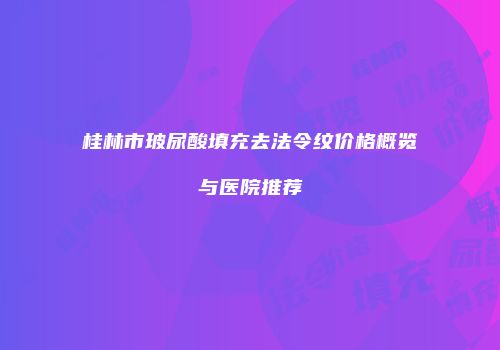 桂林市玻尿酸填充去法令纹价格概览与医院推荐
