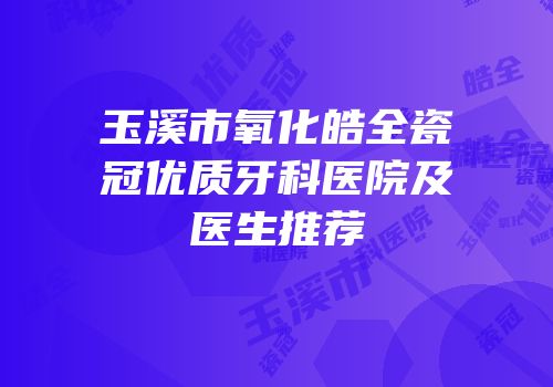 玉溪市氧化皓全瓷冠优质牙科医院及医生推荐