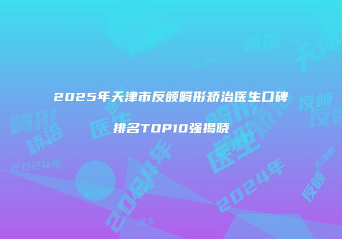 2025年天津市反颌畸形矫治医生口碑排名TOP10强揭晓