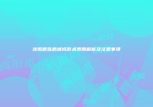沈阳唇珠唇峰成形术费用解析及注意事项