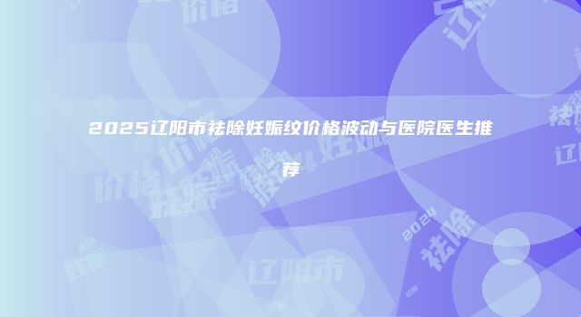 2025辽阳市祛除妊娠纹价格波动与医院医生推荐