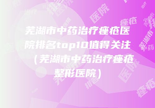 芜湖市中药治疗痤疮医院排名top10值得关注（芜湖市中药治疗痤疮整形医院）
