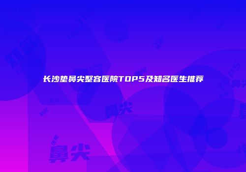 长沙垫鼻尖整容医院TOP5及知名医生推荐