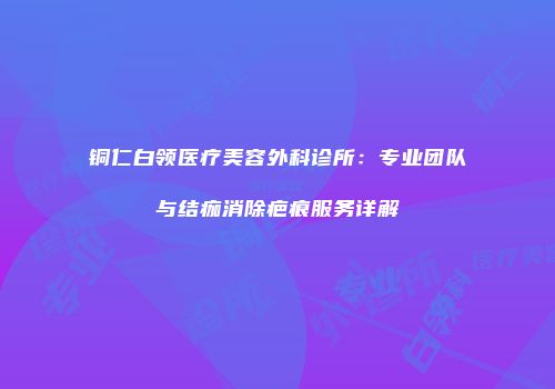 铜仁白领医疗美容外科诊所：专业团队与结痂消除疤痕服务详解