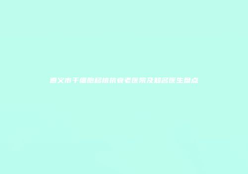 遵义市干细胞移植抗衰老医院及知名医生盘点