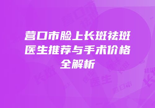 营口市脸上长斑祛斑医生推荐与手术价格全解析