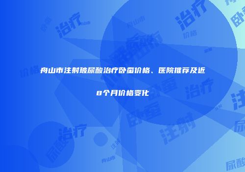 舟山市注射玻尿酸治疗卧蚕价格、医院推荐及近8个月价格变化