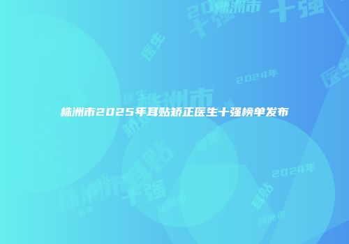 株洲市2025年耳贴矫正医生十强榜单发布