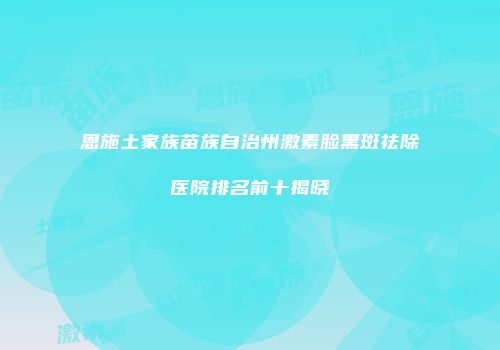 恩施土家族苗族自治州激素脸黑斑祛除医院排名前十揭晓