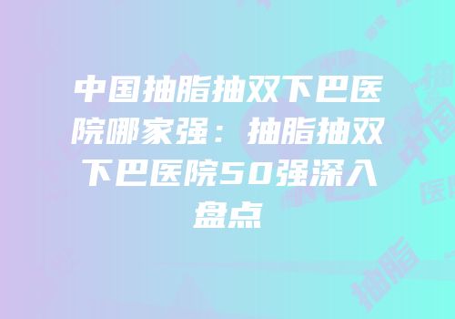 中国抽脂抽双下巴医院哪家强：抽脂抽双下巴医院50强深入盘点