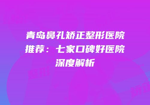 青岛鼻孔矫正整形医院推荐：七家口碑好医院深度解析